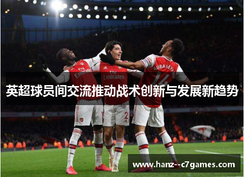英超球员间交流推动战术创新与发展新趋势 英超球员间交流推动战术创新与发展新趋势