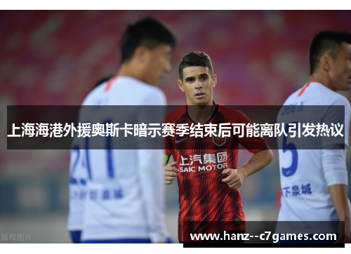 上海海港外援奥斯卡暗示赛季结束后可能离队引发热议 上海海港外援奥斯卡暗示赛季结束后可能离队引发热议