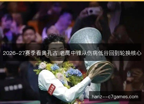 2026-27赛季看奥孔古 老鹰中锋从伤病低谷回到轮换核心 2026-27赛季看奥孔古 老鹰中锋从伤病低谷回到轮换核心